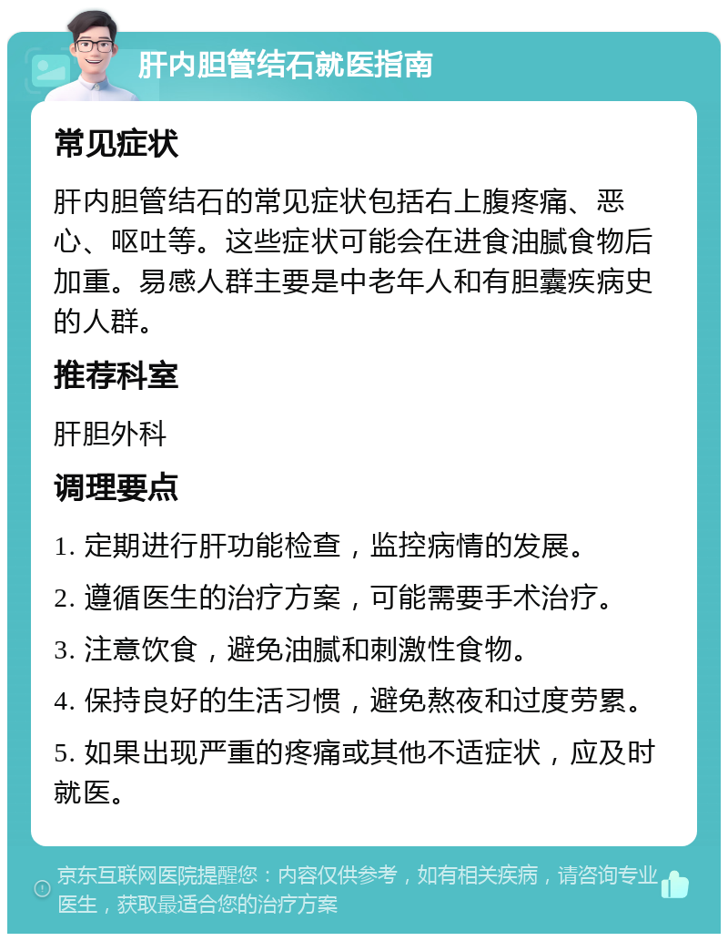 肝内胆管结石就医指南 常见症状 肝内胆管结石的常见症状包括右上腹疼痛、恶心、呕吐等。这些症状可能会在进食油腻食物后加重。易感人群主要是中老年人和有胆囊疾病史的人群。 推荐科室 肝胆外科 调理要点 1. 定期进行肝功能检查，监控病情的发展。 2. 遵循医生的治疗方案，可能需要手术治疗。 3. 注意饮食，避免油腻和刺激性食物。 4. 保持良好的生活习惯，避免熬夜和过度劳累。 5. 如果出现严重的疼痛或其他不适症状，应及时就医。