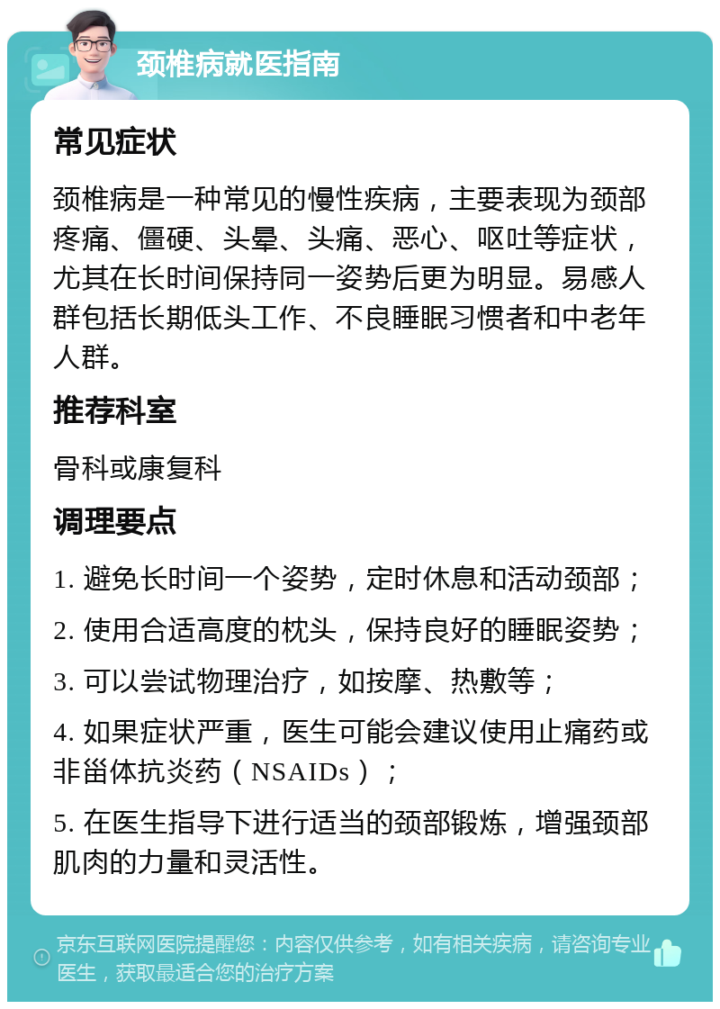 颈椎病就医指南 常见症状 颈椎病是一种常见的慢性疾病，主要表现为颈部疼痛、僵硬、头晕、头痛、恶心、呕吐等症状，尤其在长时间保持同一姿势后更为明显。易感人群包括长期低头工作、不良睡眠习惯者和中老年人群。 推荐科室 骨科或康复科 调理要点 1. 避免长时间一个姿势，定时休息和活动颈部； 2. 使用合适高度的枕头，保持良好的睡眠姿势； 3. 可以尝试物理治疗，如按摩、热敷等； 4. 如果症状严重，医生可能会建议使用止痛药或非甾体抗炎药（NSAIDs）； 5. 在医生指导下进行适当的颈部锻炼，增强颈部肌肉的力量和灵活性。