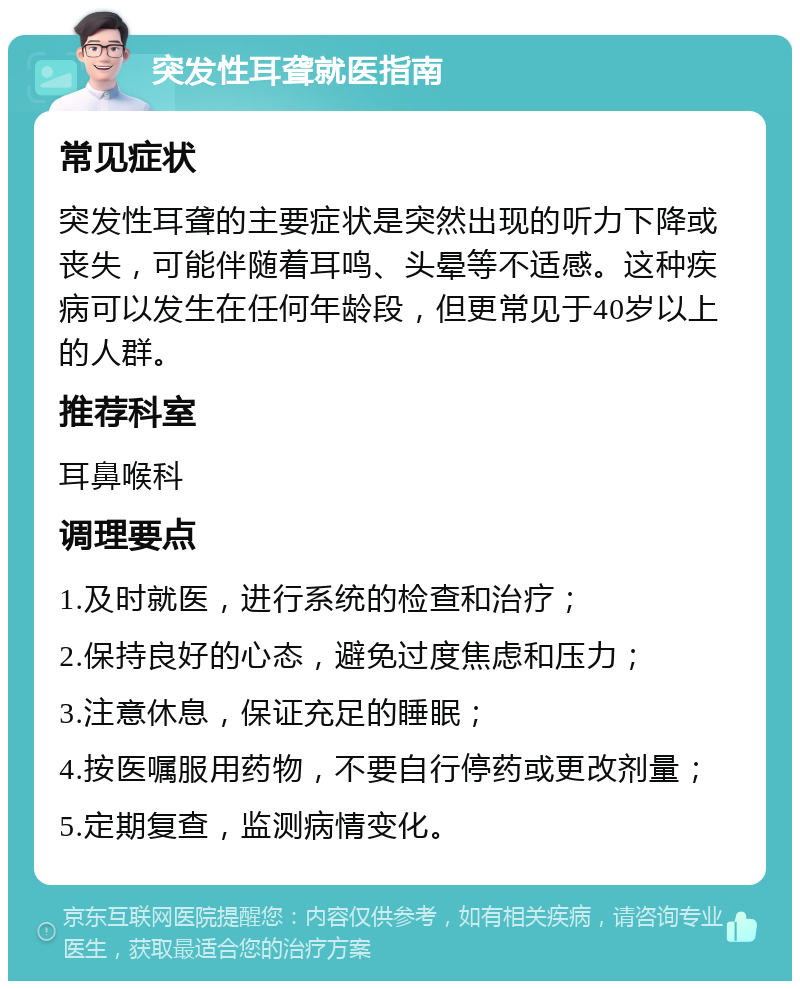 突发性耳聋就医指南 常见症状 突发性耳聋的主要症状是突然出现的听力下降或丧失，可能伴随着耳鸣、头晕等不适感。这种疾病可以发生在任何年龄段，但更常见于40岁以上的人群。 推荐科室 耳鼻喉科 调理要点 1.及时就医，进行系统的检查和治疗； 2.保持良好的心态，避免过度焦虑和压力； 3.注意休息，保证充足的睡眠； 4.按医嘱服用药物，不要自行停药或更改剂量； 5.定期复查，监测病情变化。