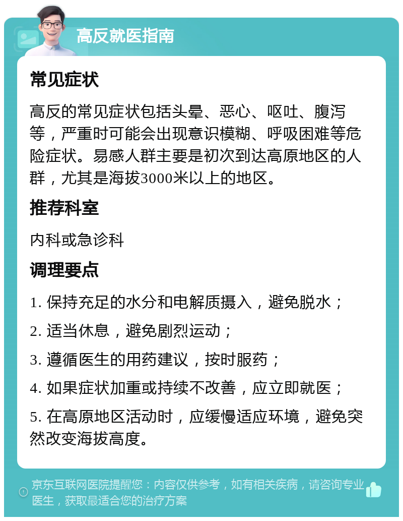 高反就医指南 常见症状 高反的常见症状包括头晕、恶心、呕吐、腹泻等，严重时可能会出现意识模糊、呼吸困难等危险症状。易感人群主要是初次到达高原地区的人群，尤其是海拔3000米以上的地区。 推荐科室 内科或急诊科 调理要点 1. 保持充足的水分和电解质摄入，避免脱水； 2. 适当休息，避免剧烈运动； 3. 遵循医生的用药建议，按时服药； 4. 如果症状加重或持续不改善，应立即就医； 5. 在高原地区活动时，应缓慢适应环境，避免突然改变海拔高度。