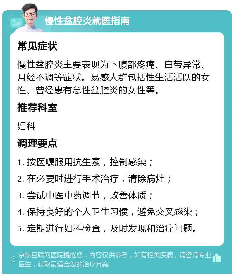 慢性盆腔炎就医指南 常见症状 慢性盆腔炎主要表现为下腹部疼痛、白带异常、月经不调等症状。易感人群包括性生活活跃的女性、曾经患有急性盆腔炎的女性等。 推荐科室 妇科 调理要点 1. 按医嘱服用抗生素，控制感染； 2. 在必要时进行手术治疗，清除病灶； 3. 尝试中医中药调节，改善体质； 4. 保持良好的个人卫生习惯，避免交叉感染； 5. 定期进行妇科检查，及时发现和治疗问题。