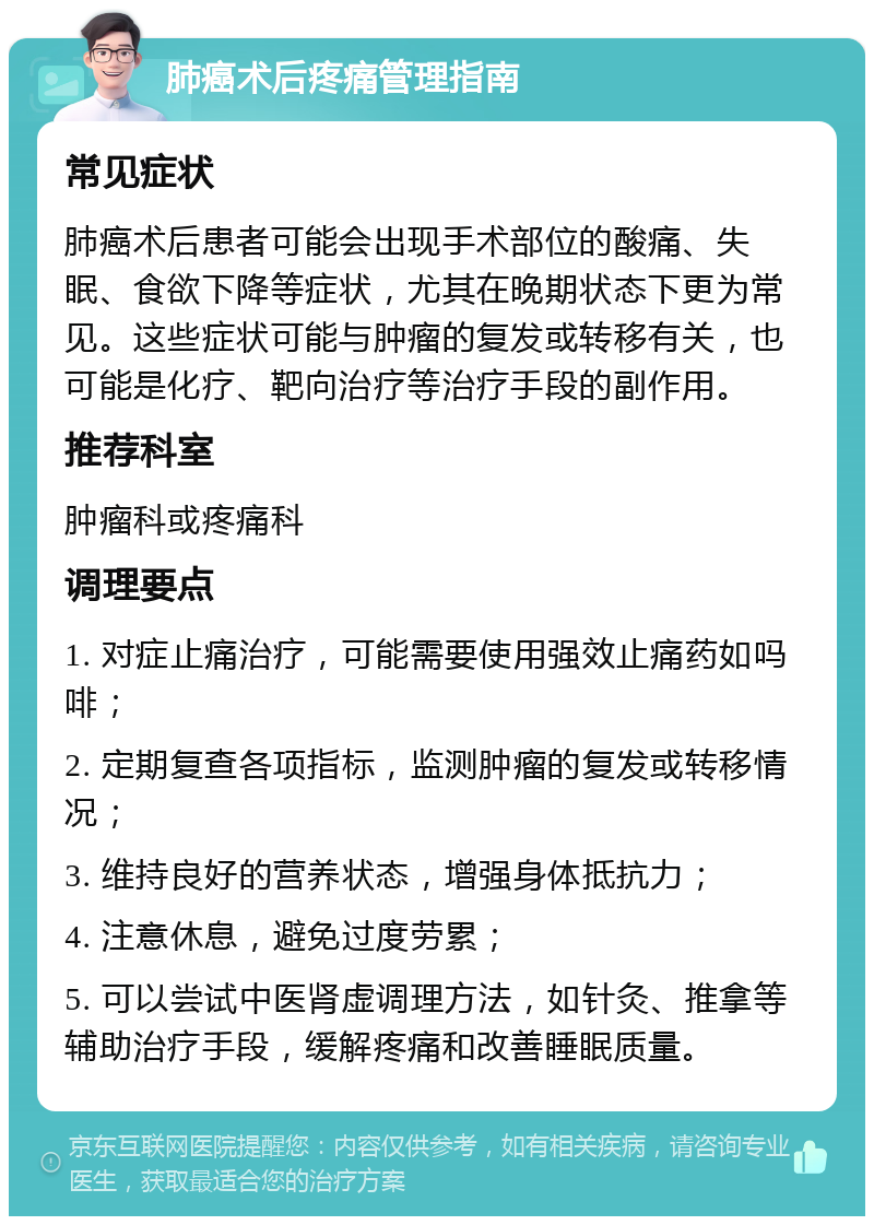 肺癌术后疼痛管理指南 常见症状 肺癌术后患者可能会出现手术部位的酸痛、失眠、食欲下降等症状，尤其在晚期状态下更为常见。这些症状可能与肿瘤的复发或转移有关，也可能是化疗、靶向治疗等治疗手段的副作用。 推荐科室 肿瘤科或疼痛科 调理要点 1. 对症止痛治疗，可能需要使用强效止痛药如吗啡； 2. 定期复查各项指标，监测肿瘤的复发或转移情况； 3. 维持良好的营养状态，增强身体抵抗力； 4. 注意休息，避免过度劳累； 5. 可以尝试中医肾虚调理方法，如针灸、推拿等辅助治疗手段，缓解疼痛和改善睡眠质量。