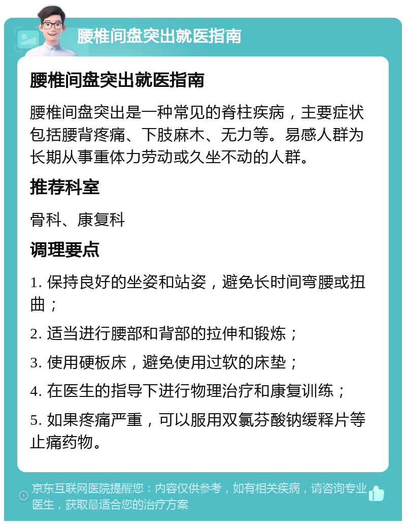 腰椎间盘突出就医指南 腰椎间盘突出就医指南 腰椎间盘突出是一种常见的脊柱疾病，主要症状包括腰背疼痛、下肢麻木、无力等。易感人群为长期从事重体力劳动或久坐不动的人群。 推荐科室 骨科、康复科 调理要点 1. 保持良好的坐姿和站姿，避免长时间弯腰或扭曲； 2. 适当进行腰部和背部的拉伸和锻炼； 3. 使用硬板床，避免使用过软的床垫； 4. 在医生的指导下进行物理治疗和康复训练； 5. 如果疼痛严重，可以服用双氯芬酸钠缓释片等止痛药物。