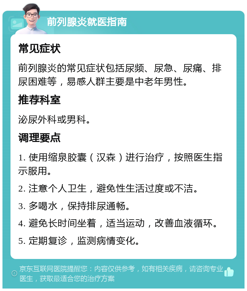 前列腺炎就医指南 常见症状 前列腺炎的常见症状包括尿频、尿急、尿痛、排尿困难等，易感人群主要是中老年男性。 推荐科室 泌尿外科或男科。 调理要点 1. 使用缩泉胶囊（汉森）进行治疗，按照医生指示服用。 2. 注意个人卫生，避免性生活过度或不洁。 3. 多喝水，保持排尿通畅。 4. 避免长时间坐着，适当运动，改善血液循环。 5. 定期复诊，监测病情变化。