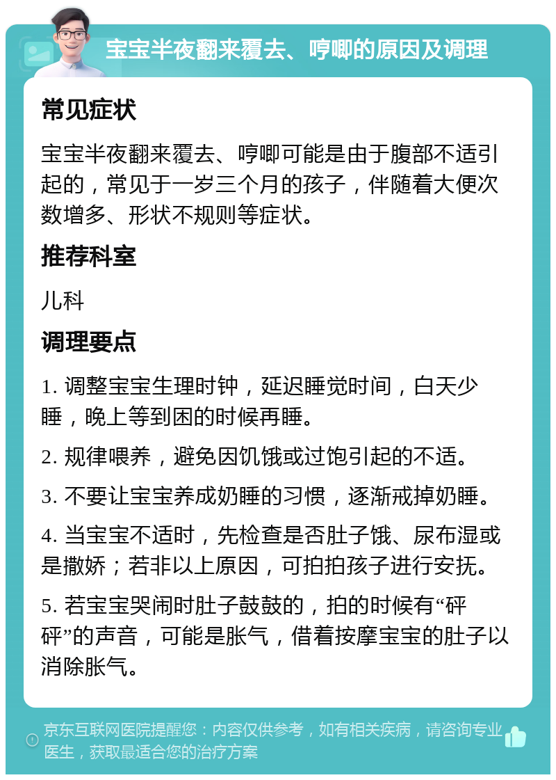 宝宝半夜翻来覆去、哼唧的原因及调理 常见症状 宝宝半夜翻来覆去、哼唧可能是由于腹部不适引起的，常见于一岁三个月的孩子，伴随着大便次数增多、形状不规则等症状。 推荐科室 儿科 调理要点 1. 调整宝宝生理时钟，延迟睡觉时间，白天少睡，晚上等到困的时候再睡。 2. 规律喂养，避免因饥饿或过饱引起的不适。 3. 不要让宝宝养成奶睡的习惯，逐渐戒掉奶睡。 4. 当宝宝不适时，先检查是否肚子饿、尿布湿或是撒娇；若非以上原因，可拍拍孩子进行安抚。 5. 若宝宝哭闹时肚子鼓鼓的，拍的时候有“砰砰”的声音，可能是胀气，借着按摩宝宝的肚子以消除胀气。