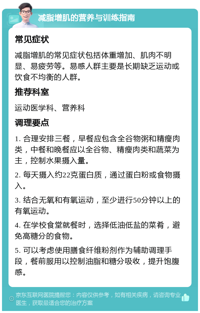 减脂增肌的营养与训练指南 常见症状 减脂增肌的常见症状包括体重增加、肌肉不明显、易疲劳等。易感人群主要是长期缺乏运动或饮食不均衡的人群。 推荐科室 运动医学科、营养科 调理要点 1. 合理安排三餐，早餐应包含全谷物粥和精瘦肉类，中餐和晚餐应以全谷物、精瘦肉类和蔬菜为主，控制水果摄入量。 2. 每天摄入约22克蛋白质，通过蛋白粉或食物摄入。 3. 结合无氧和有氧运动，至少进行50分钟以上的有氧运动。 4. 在学校食堂就餐时，选择低油低盐的菜肴，避免高糖分的食物。 5. 可以考虑使用膳食纤维粉剂作为辅助调理手段，餐前服用以控制油脂和糖分吸收，提升饱腹感。