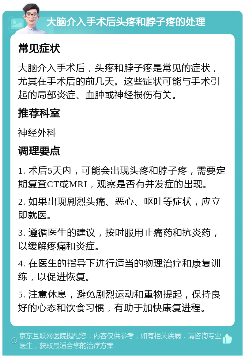 大脑介入手术后头疼和脖子疼的处理 常见症状 大脑介入手术后，头疼和脖子疼是常见的症状，尤其在手术后的前几天。这些症状可能与手术引起的局部炎症、血肿或神经损伤有关。 推荐科室 神经外科 调理要点 1. 术后5天内，可能会出现头疼和脖子疼，需要定期复查CT或MRI，观察是否有并发症的出现。 2. 如果出现剧烈头痛、恶心、呕吐等症状，应立即就医。 3. 遵循医生的建议，按时服用止痛药和抗炎药，以缓解疼痛和炎症。 4. 在医生的指导下进行适当的物理治疗和康复训练，以促进恢复。 5. 注意休息，避免剧烈运动和重物提起，保持良好的心态和饮食习惯，有助于加快康复进程。