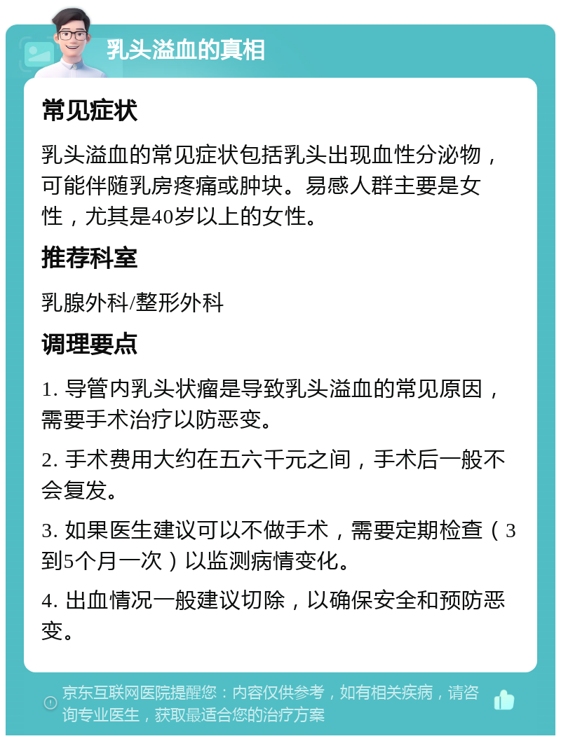 乳头溢血的真相 常见症状 乳头溢血的常见症状包括乳头出现血性分泌物，可能伴随乳房疼痛或肿块。易感人群主要是女性，尤其是40岁以上的女性。 推荐科室 乳腺外科/整形外科 调理要点 1. 导管内乳头状瘤是导致乳头溢血的常见原因，需要手术治疗以防恶变。 2. 手术费用大约在五六千元之间，手术后一般不会复发。 3. 如果医生建议可以不做手术，需要定期检查（3到5个月一次）以监测病情变化。 4. 出血情况一般建议切除，以确保安全和预防恶变。