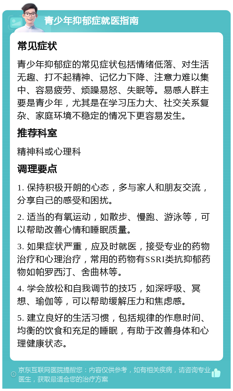 青少年抑郁症就医指南 常见症状 青少年抑郁症的常见症状包括情绪低落、对生活无趣、打不起精神、记忆力下降、注意力难以集中、容易疲劳、烦躁易怒、失眠等。易感人群主要是青少年，尤其是在学习压力大、社交关系复杂、家庭环境不稳定的情况下更容易发生。 推荐科室 精神科或心理科 调理要点 1. 保持积极开朗的心态，多与家人和朋友交流，分享自己的感受和困扰。 2. 适当的有氧运动，如散步、慢跑、游泳等，可以帮助改善心情和睡眠质量。 3. 如果症状严重，应及时就医，接受专业的药物治疗和心理治疗，常用的药物有SSRI类抗抑郁药物如帕罗西汀、舍曲林等。 4. 学会放松和自我调节的技巧，如深呼吸、冥想、瑜伽等，可以帮助缓解压力和焦虑感。 5. 建立良好的生活习惯，包括规律的作息时间、均衡的饮食和充足的睡眠，有助于改善身体和心理健康状态。