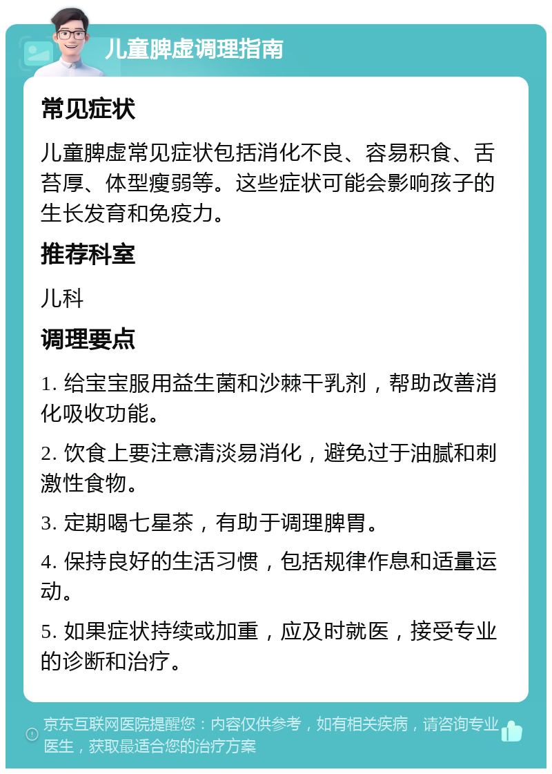 儿童脾虚调理指南 常见症状 儿童脾虚常见症状包括消化不良、容易积食、舌苔厚、体型瘦弱等。这些症状可能会影响孩子的生长发育和免疫力。 推荐科室 儿科 调理要点 1. 给宝宝服用益生菌和沙棘干乳剂，帮助改善消化吸收功能。 2. 饮食上要注意清淡易消化，避免过于油腻和刺激性食物。 3. 定期喝七星茶，有助于调理脾胃。 4. 保持良好的生活习惯，包括规律作息和适量运动。 5. 如果症状持续或加重，应及时就医，接受专业的诊断和治疗。