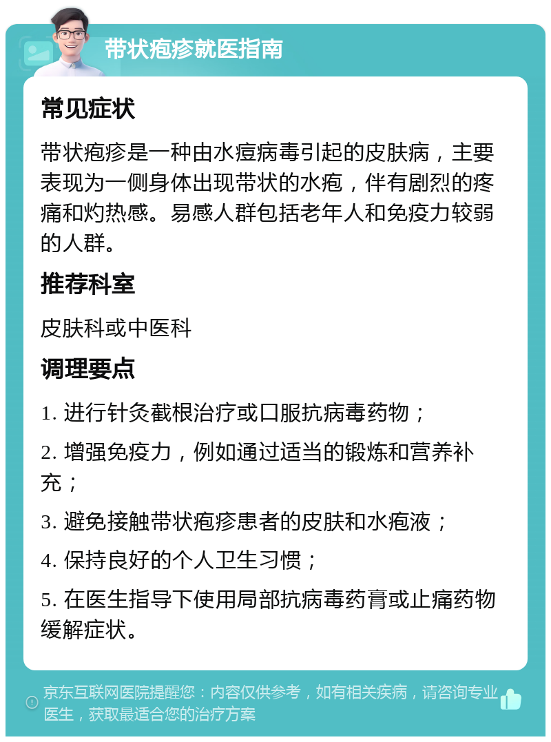 带状疱疹就医指南 常见症状 带状疱疹是一种由水痘病毒引起的皮肤病，主要表现为一侧身体出现带状的水疱，伴有剧烈的疼痛和灼热感。易感人群包括老年人和免疫力较弱的人群。 推荐科室 皮肤科或中医科 调理要点 1. 进行针灸截根治疗或口服抗病毒药物； 2. 增强免疫力，例如通过适当的锻炼和营养补充； 3. 避免接触带状疱疹患者的皮肤和水疱液； 4. 保持良好的个人卫生习惯； 5. 在医生指导下使用局部抗病毒药膏或止痛药物缓解症状。