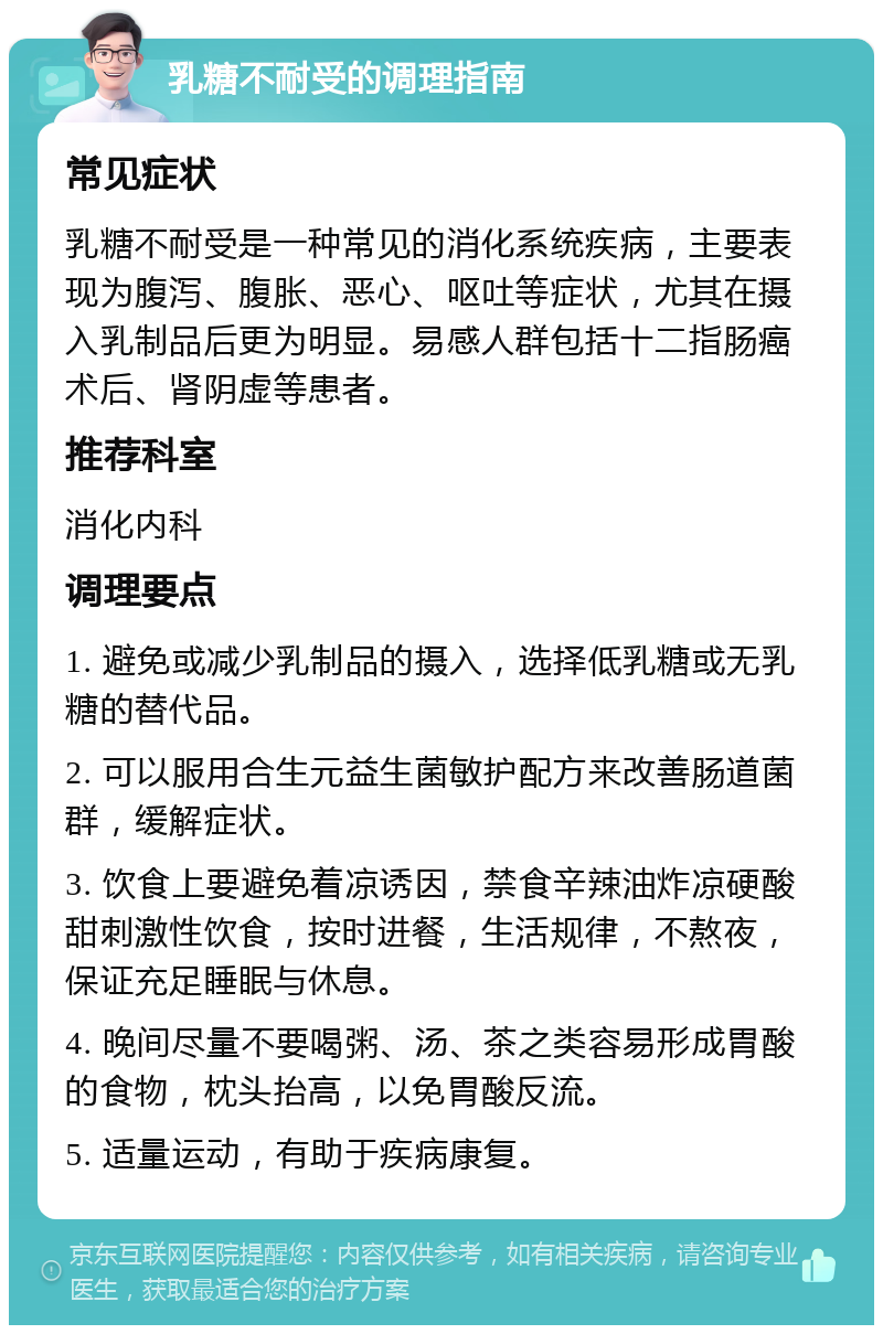 乳糖不耐受的调理指南 常见症状 乳糖不耐受是一种常见的消化系统疾病，主要表现为腹泻、腹胀、恶心、呕吐等症状，尤其在摄入乳制品后更为明显。易感人群包括十二指肠癌术后、肾阴虚等患者。 推荐科室 消化内科 调理要点 1. 避免或减少乳制品的摄入，选择低乳糖或无乳糖的替代品。 2. 可以服用合生元益生菌敏护配方来改善肠道菌群，缓解症状。 3. 饮食上要避免着凉诱因，禁食辛辣油炸凉硬酸甜刺激性饮食，按时进餐，生活规律，不熬夜，保证充足睡眠与休息。 4. 晚间尽量不要喝粥、汤、茶之类容易形成胃酸的食物，枕头抬高，以免胃酸反流。 5. 适量运动，有助于疾病康复。