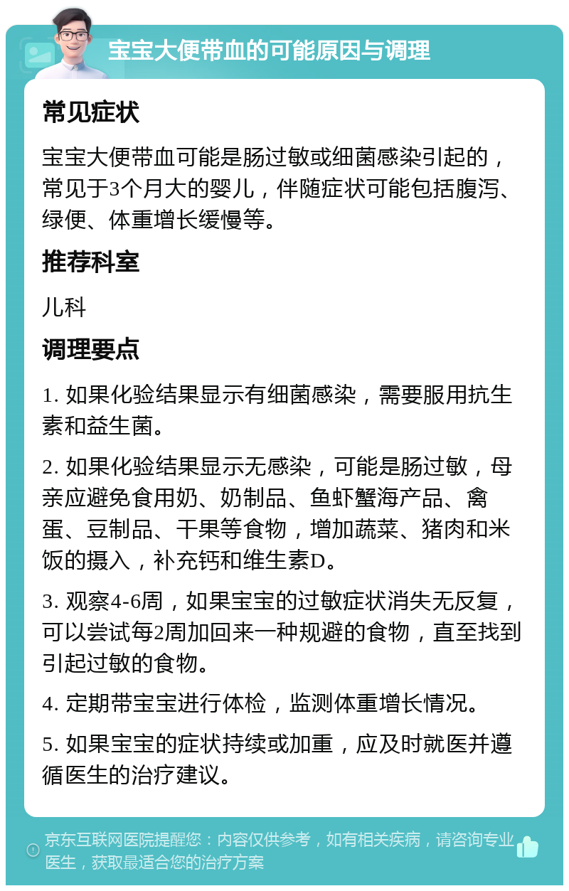 宝宝大便带血的可能原因与调理 常见症状 宝宝大便带血可能是肠过敏或细菌感染引起的，常见于3个月大的婴儿，伴随症状可能包括腹泻、绿便、体重增长缓慢等。 推荐科室 儿科 调理要点 1. 如果化验结果显示有细菌感染，需要服用抗生素和益生菌。 2. 如果化验结果显示无感染，可能是肠过敏，母亲应避免食用奶、奶制品、鱼虾蟹海产品、禽蛋、豆制品、干果等食物，增加蔬菜、猪肉和米饭的摄入，补充钙和维生素D。 3. 观察4-6周，如果宝宝的过敏症状消失无反复，可以尝试每2周加回来一种规避的食物，直至找到引起过敏的食物。 4. 定期带宝宝进行体检，监测体重增长情况。 5. 如果宝宝的症状持续或加重，应及时就医并遵循医生的治疗建议。