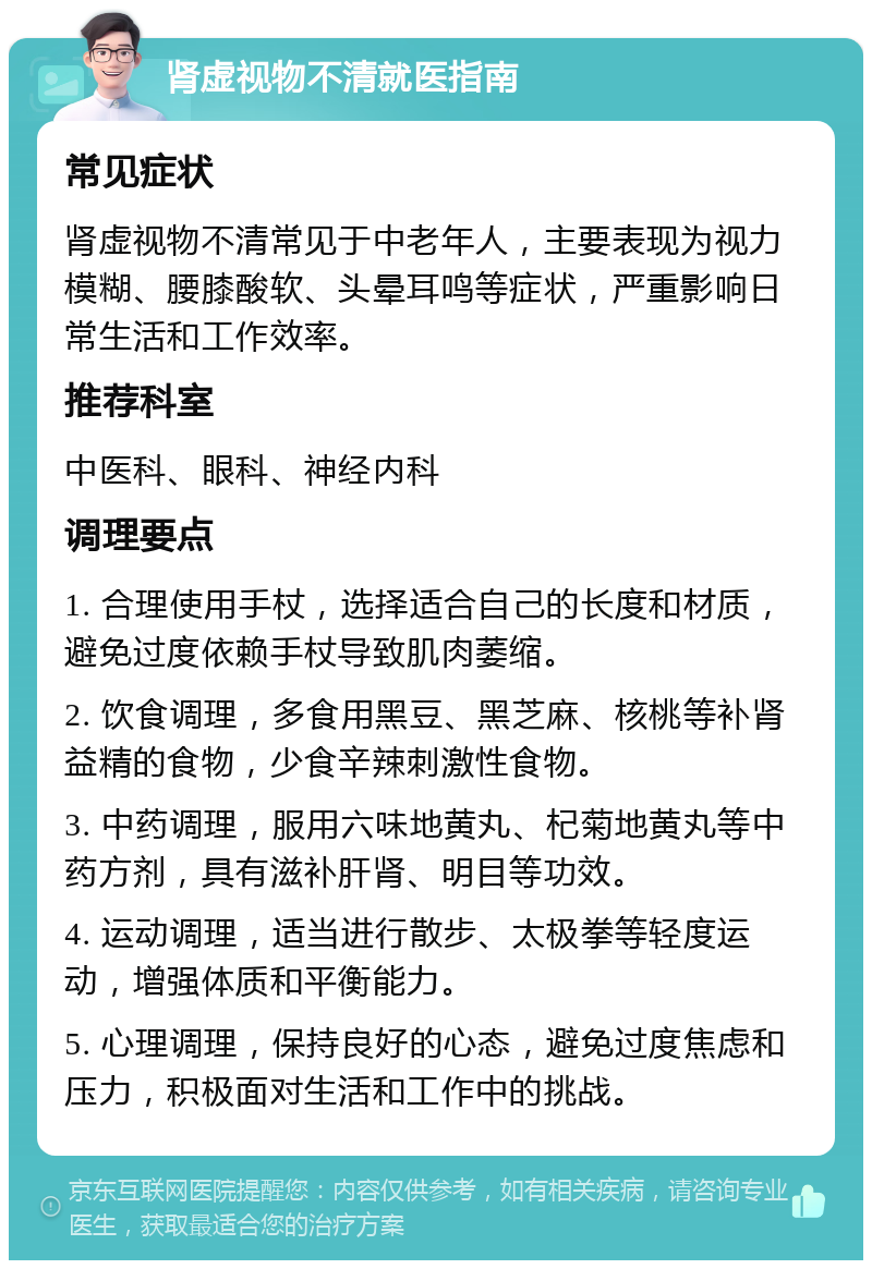 肾虚视物不清就医指南 常见症状 肾虚视物不清常见于中老年人，主要表现为视力模糊、腰膝酸软、头晕耳鸣等症状，严重影响日常生活和工作效率。 推荐科室 中医科、眼科、神经内科 调理要点 1. 合理使用手杖，选择适合自己的长度和材质，避免过度依赖手杖导致肌肉萎缩。 2. 饮食调理，多食用黑豆、黑芝麻、核桃等补肾益精的食物，少食辛辣刺激性食物。 3. 中药调理，服用六味地黄丸、杞菊地黄丸等中药方剂，具有滋补肝肾、明目等功效。 4. 运动调理，适当进行散步、太极拳等轻度运动，增强体质和平衡能力。 5. 心理调理，保持良好的心态，避免过度焦虑和压力，积极面对生活和工作中的挑战。