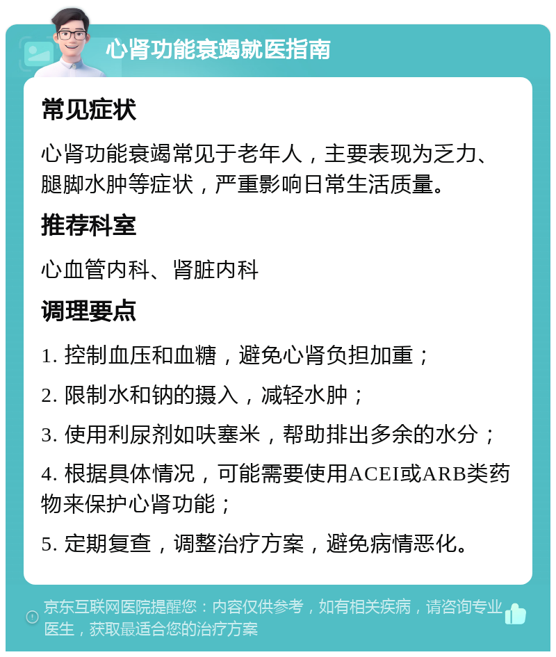 心肾功能衰竭就医指南 常见症状 心肾功能衰竭常见于老年人，主要表现为乏力、腿脚水肿等症状，严重影响日常生活质量。 推荐科室 心血管内科、肾脏内科 调理要点 1. 控制血压和血糖，避免心肾负担加重； 2. 限制水和钠的摄入，减轻水肿； 3. 使用利尿剂如呋塞米，帮助排出多余的水分； 4. 根据具体情况，可能需要使用ACEI或ARB类药物来保护心肾功能； 5. 定期复查，调整治疗方案，避免病情恶化。