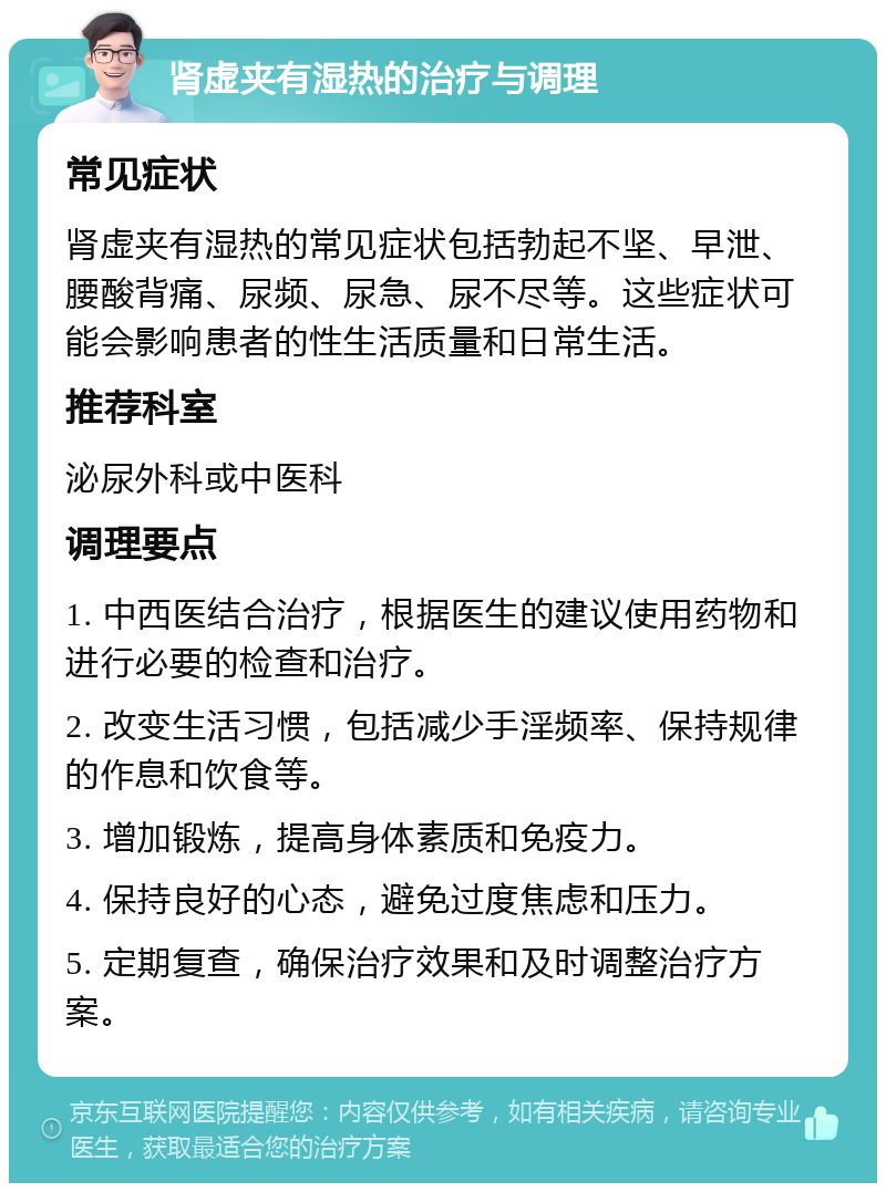 肾虚夹有湿热的治疗与调理 常见症状 肾虚夹有湿热的常见症状包括勃起不坚、早泄、腰酸背痛、尿频、尿急、尿不尽等。这些症状可能会影响患者的性生活质量和日常生活。 推荐科室 泌尿外科或中医科 调理要点 1. 中西医结合治疗，根据医生的建议使用药物和进行必要的检查和治疗。 2. 改变生活习惯，包括减少手淫频率、保持规律的作息和饮食等。 3. 增加锻炼，提高身体素质和免疫力。 4. 保持良好的心态，避免过度焦虑和压力。 5. 定期复查，确保治疗效果和及时调整治疗方案。