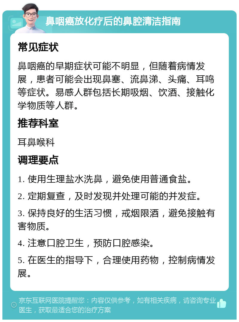 鼻咽癌放化疗后的鼻腔清洁指南 常见症状 鼻咽癌的早期症状可能不明显，但随着病情发展，患者可能会出现鼻塞、流鼻涕、头痛、耳鸣等症状。易感人群包括长期吸烟、饮酒、接触化学物质等人群。 推荐科室 耳鼻喉科 调理要点 1. 使用生理盐水洗鼻，避免使用普通食盐。 2. 定期复查，及时发现并处理可能的并发症。 3. 保持良好的生活习惯，戒烟限酒，避免接触有害物质。 4. 注意口腔卫生，预防口腔感染。 5. 在医生的指导下，合理使用药物，控制病情发展。