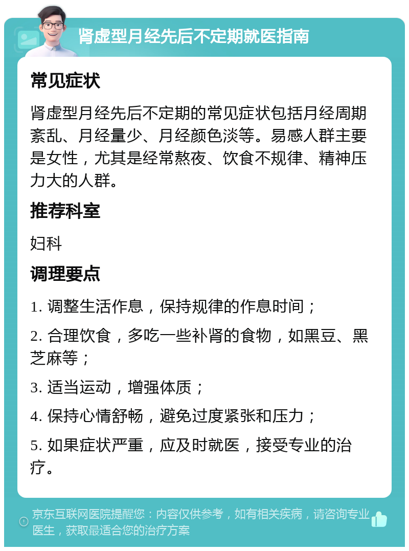 肾虚型月经先后不定期就医指南 常见症状 肾虚型月经先后不定期的常见症状包括月经周期紊乱、月经量少、月经颜色淡等。易感人群主要是女性，尤其是经常熬夜、饮食不规律、精神压力大的人群。 推荐科室 妇科 调理要点 1. 调整生活作息，保持规律的作息时间； 2. 合理饮食，多吃一些补肾的食物，如黑豆、黑芝麻等； 3. 适当运动，增强体质； 4. 保持心情舒畅，避免过度紧张和压力； 5. 如果症状严重，应及时就医，接受专业的治疗。