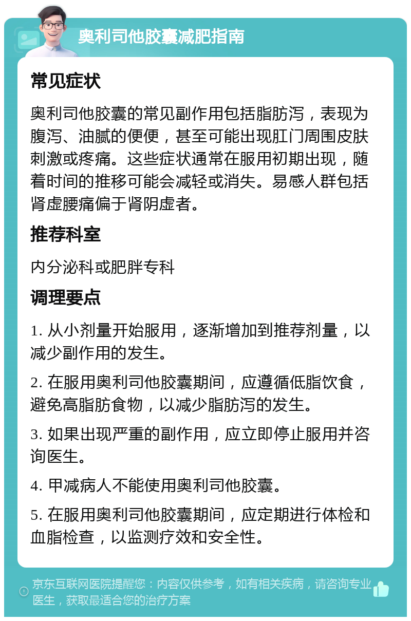 奥利司他胶囊减肥指南 常见症状 奥利司他胶囊的常见副作用包括脂肪泻，表现为腹泻、油腻的便便，甚至可能出现肛门周围皮肤刺激或疼痛。这些症状通常在服用初期出现，随着时间的推移可能会减轻或消失。易感人群包括肾虚腰痛偏于肾阴虚者。 推荐科室 内分泌科或肥胖专科 调理要点 1. 从小剂量开始服用，逐渐增加到推荐剂量，以减少副作用的发生。 2. 在服用奥利司他胶囊期间，应遵循低脂饮食，避免高脂肪食物，以减少脂肪泻的发生。 3. 如果出现严重的副作用，应立即停止服用并咨询医生。 4. 甲减病人不能使用奥利司他胶囊。 5. 在服用奥利司他胶囊期间，应定期进行体检和血脂检查，以监测疗效和安全性。