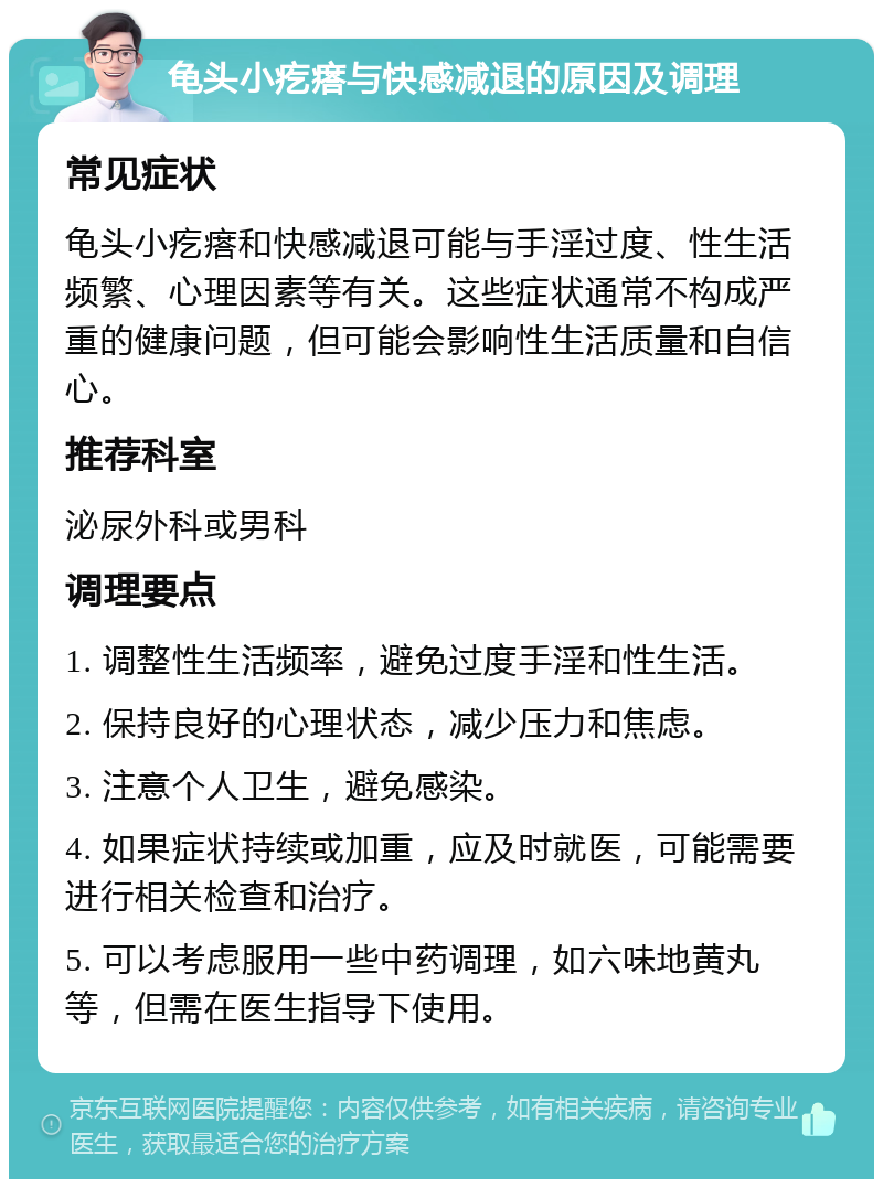 龟头小疙瘩与快感减退的原因及调理 常见症状 龟头小疙瘩和快感减退可能与手淫过度、性生活频繁、心理因素等有关。这些症状通常不构成严重的健康问题，但可能会影响性生活质量和自信心。 推荐科室 泌尿外科或男科 调理要点 1. 调整性生活频率，避免过度手淫和性生活。 2. 保持良好的心理状态，减少压力和焦虑。 3. 注意个人卫生，避免感染。 4. 如果症状持续或加重，应及时就医，可能需要进行相关检查和治疗。 5. 可以考虑服用一些中药调理，如六味地黄丸等，但需在医生指导下使用。