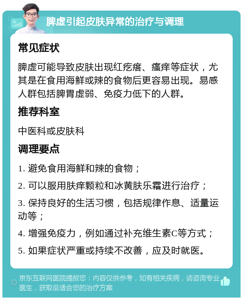 脾虚引起皮肤异常的治疗与调理 常见症状 脾虚可能导致皮肤出现红疙瘩、瘙痒等症状，尤其是在食用海鲜或辣的食物后更容易出现。易感人群包括脾胃虚弱、免疫力低下的人群。 推荐科室 中医科或皮肤科 调理要点 1. 避免食用海鲜和辣的食物； 2. 可以服用肤痒颗粒和冰黄肤乐霜进行治疗； 3. 保持良好的生活习惯，包括规律作息、适量运动等； 4. 增强免疫力，例如通过补充维生素C等方式； 5. 如果症状严重或持续不改善，应及时就医。