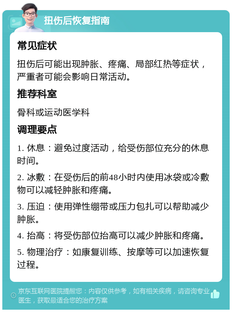 扭伤后恢复指南 常见症状 扭伤后可能出现肿胀、疼痛、局部红热等症状，严重者可能会影响日常活动。 推荐科室 骨科或运动医学科 调理要点 1. 休息：避免过度活动，给受伤部位充分的休息时间。 2. 冰敷：在受伤后的前48小时内使用冰袋或冷敷物可以减轻肿胀和疼痛。 3. 压迫：使用弹性绷带或压力包扎可以帮助减少肿胀。 4. 抬高：将受伤部位抬高可以减少肿胀和疼痛。 5. 物理治疗：如康复训练、按摩等可以加速恢复过程。