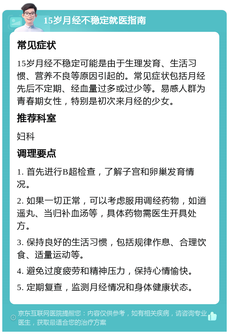 15岁月经不稳定就医指南 常见症状 15岁月经不稳定可能是由于生理发育、生活习惯、营养不良等原因引起的。常见症状包括月经先后不定期、经血量过多或过少等。易感人群为青春期女性，特别是初次来月经的少女。 推荐科室 妇科 调理要点 1. 首先进行B超检查，了解子宫和卵巢发育情况。 2. 如果一切正常，可以考虑服用调经药物，如逍遥丸、当归补血汤等，具体药物需医生开具处方。 3. 保持良好的生活习惯，包括规律作息、合理饮食、适量运动等。 4. 避免过度疲劳和精神压力，保持心情愉快。 5. 定期复查，监测月经情况和身体健康状态。