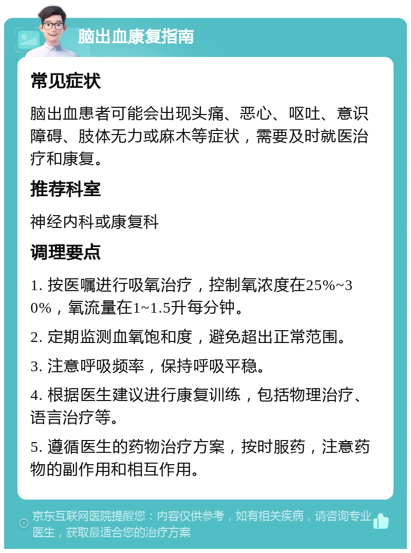 脑出血康复指南 常见症状 脑出血患者可能会出现头痛、恶心、呕吐、意识障碍、肢体无力或麻木等症状，需要及时就医治疗和康复。 推荐科室 神经内科或康复科 调理要点 1. 按医嘱进行吸氧治疗，控制氧浓度在25%~30%，氧流量在1~1.5升每分钟。 2. 定期监测血氧饱和度，避免超出正常范围。 3. 注意呼吸频率，保持呼吸平稳。 4. 根据医生建议进行康复训练，包括物理治疗、语言治疗等。 5. 遵循医生的药物治疗方案，按时服药，注意药物的副作用和相互作用。