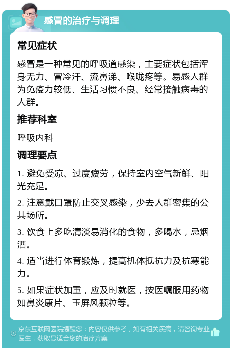 感冒的治疗与调理 常见症状 感冒是一种常见的呼吸道感染，主要症状包括浑身无力、冒冷汗、流鼻涕、喉咙疼等。易感人群为免疫力较低、生活习惯不良、经常接触病毒的人群。 推荐科室 呼吸内科 调理要点 1. 避免受凉、过度疲劳，保持室内空气新鲜、阳光充足。 2. 注意戴口罩防止交叉感染，少去人群密集的公共场所。 3. 饮食上多吃清淡易消化的食物，多喝水，忌烟酒。 4. 适当进行体育锻炼，提高机体抵抗力及抗寒能力。 5. 如果症状加重，应及时就医，按医嘱服用药物如鼻炎康片、玉屏风颗粒等。