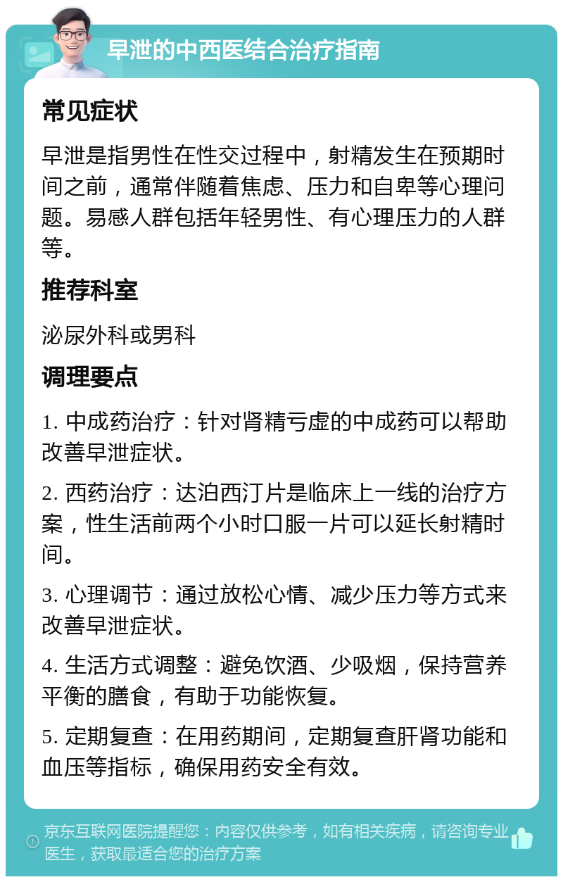 早泄的中西医结合治疗指南 常见症状 早泄是指男性在性交过程中，射精发生在预期时间之前，通常伴随着焦虑、压力和自卑等心理问题。易感人群包括年轻男性、有心理压力的人群等。 推荐科室 泌尿外科或男科 调理要点 1. 中成药治疗：针对肾精亏虚的中成药可以帮助改善早泄症状。 2. 西药治疗：达泊西汀片是临床上一线的治疗方案，性生活前两个小时口服一片可以延长射精时间。 3. 心理调节：通过放松心情、减少压力等方式来改善早泄症状。 4. 生活方式调整：避免饮酒、少吸烟，保持营养平衡的膳食，有助于功能恢复。 5. 定期复查：在用药期间，定期复查肝肾功能和血压等指标，确保用药安全有效。