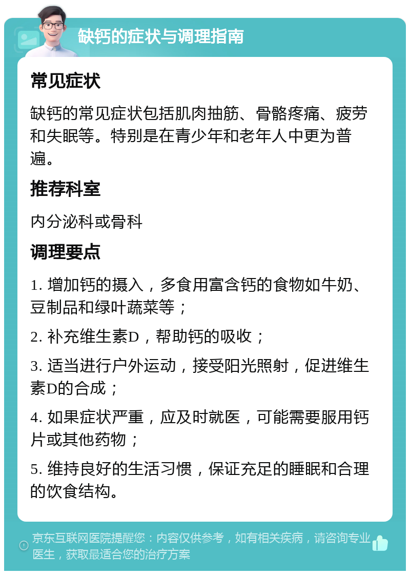 缺钙的症状与调理指南 常见症状 缺钙的常见症状包括肌肉抽筋、骨骼疼痛、疲劳和失眠等。特别是在青少年和老年人中更为普遍。 推荐科室 内分泌科或骨科 调理要点 1. 增加钙的摄入，多食用富含钙的食物如牛奶、豆制品和绿叶蔬菜等； 2. 补充维生素D，帮助钙的吸收； 3. 适当进行户外运动，接受阳光照射，促进维生素D的合成； 4. 如果症状严重，应及时就医，可能需要服用钙片或其他药物； 5. 维持良好的生活习惯，保证充足的睡眠和合理的饮食结构。