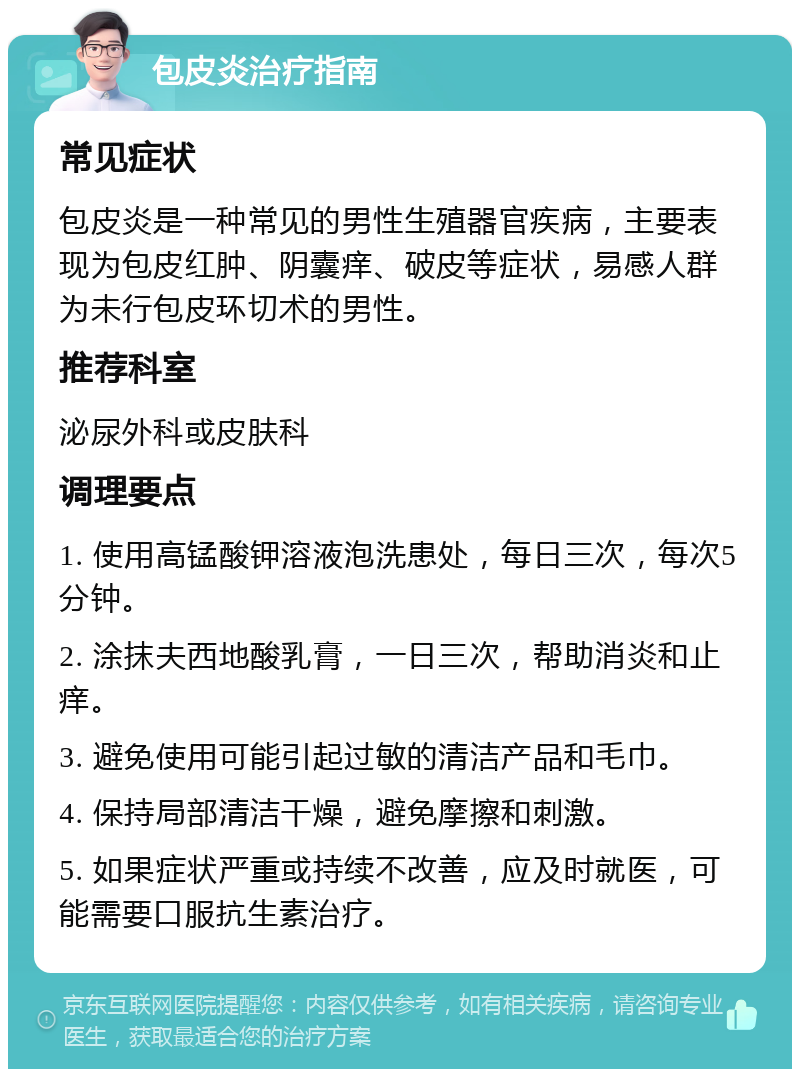 包皮炎治疗指南 常见症状 包皮炎是一种常见的男性生殖器官疾病，主要表现为包皮红肿、阴囊痒、破皮等症状，易感人群为未行包皮环切术的男性。 推荐科室 泌尿外科或皮肤科 调理要点 1. 使用高锰酸钾溶液泡洗患处，每日三次，每次5分钟。 2. 涂抹夫西地酸乳膏，一日三次，帮助消炎和止痒。 3. 避免使用可能引起过敏的清洁产品和毛巾。 4. 保持局部清洁干燥，避免摩擦和刺激。 5. 如果症状严重或持续不改善，应及时就医，可能需要口服抗生素治疗。