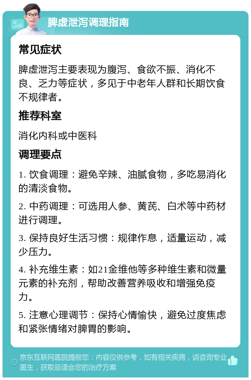 脾虚泄泻调理指南 常见症状 脾虚泄泻主要表现为腹泻、食欲不振、消化不良、乏力等症状，多见于中老年人群和长期饮食不规律者。 推荐科室 消化内科或中医科 调理要点 1. 饮食调理：避免辛辣、油腻食物，多吃易消化的清淡食物。 2. 中药调理：可选用人参、黄芪、白术等中药材进行调理。 3. 保持良好生活习惯：规律作息，适量运动，减少压力。 4. 补充维生素：如21金维他等多种维生素和微量元素的补充剂，帮助改善营养吸收和增强免疫力。 5. 注意心理调节：保持心情愉快，避免过度焦虑和紧张情绪对脾胃的影响。