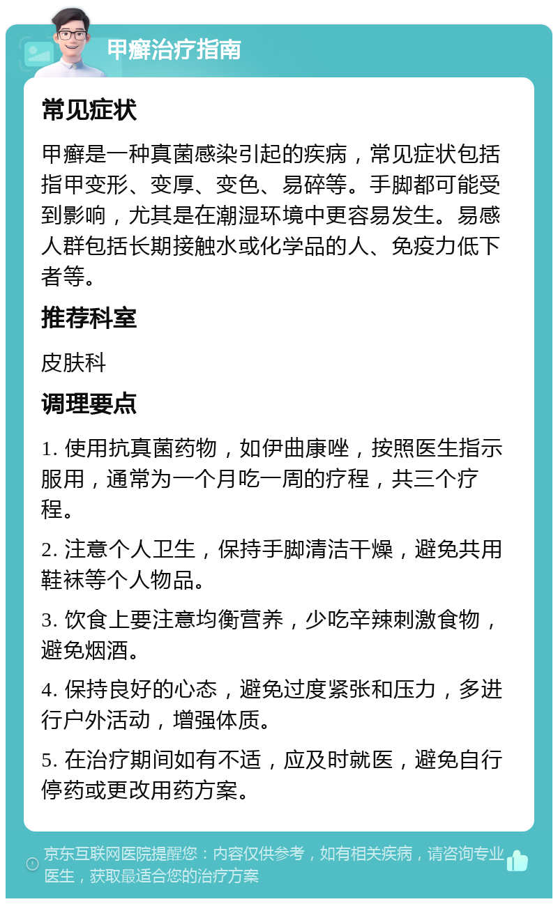 甲癣治疗指南 常见症状 甲癣是一种真菌感染引起的疾病，常见症状包括指甲变形、变厚、变色、易碎等。手脚都可能受到影响，尤其是在潮湿环境中更容易发生。易感人群包括长期接触水或化学品的人、免疫力低下者等。 推荐科室 皮肤科 调理要点 1. 使用抗真菌药物，如伊曲康唑，按照医生指示服用，通常为一个月吃一周的疗程，共三个疗程。 2. 注意个人卫生，保持手脚清洁干燥，避免共用鞋袜等个人物品。 3. 饮食上要注意均衡营养，少吃辛辣刺激食物，避免烟酒。 4. 保持良好的心态，避免过度紧张和压力，多进行户外活动，增强体质。 5. 在治疗期间如有不适，应及时就医，避免自行停药或更改用药方案。