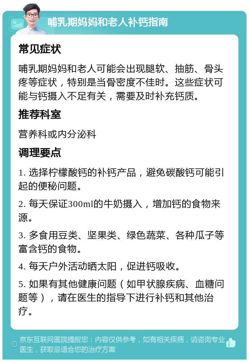 哺乳期妈妈和老人补钙指南 常见症状 哺乳期妈妈和老人可能会出现腿软、抽筋、骨头疼等症状，特别是当骨密度不佳时。这些症状可能与钙摄入不足有关，需要及时补充钙质。 推荐科室 营养科或内分泌科 调理要点 1. 选择柠檬酸钙的补钙产品，避免碳酸钙可能引起的便秘问题。 2. 每天保证300ml的牛奶摄入，增加钙的食物来源。 3. 多食用豆类、坚果类、绿色蔬菜、各种瓜子等富含钙的食物。 4. 每天户外活动晒太阳，促进钙吸收。 5. 如果有其他健康问题（如甲状腺疾病、血糖问题等），请在医生的指导下进行补钙和其他治疗。