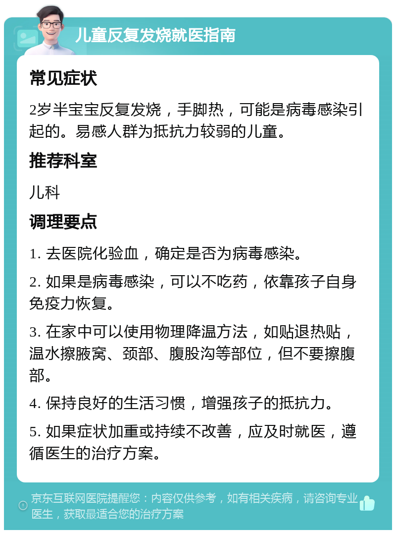 儿童反复发烧就医指南 常见症状 2岁半宝宝反复发烧，手脚热，可能是病毒感染引起的。易感人群为抵抗力较弱的儿童。 推荐科室 儿科 调理要点 1. 去医院化验血，确定是否为病毒感染。 2. 如果是病毒感染，可以不吃药，依靠孩子自身免疫力恢复。 3. 在家中可以使用物理降温方法，如贴退热贴，温水擦腋窝、颈部、腹股沟等部位，但不要擦腹部。 4. 保持良好的生活习惯，增强孩子的抵抗力。 5. 如果症状加重或持续不改善，应及时就医，遵循医生的治疗方案。