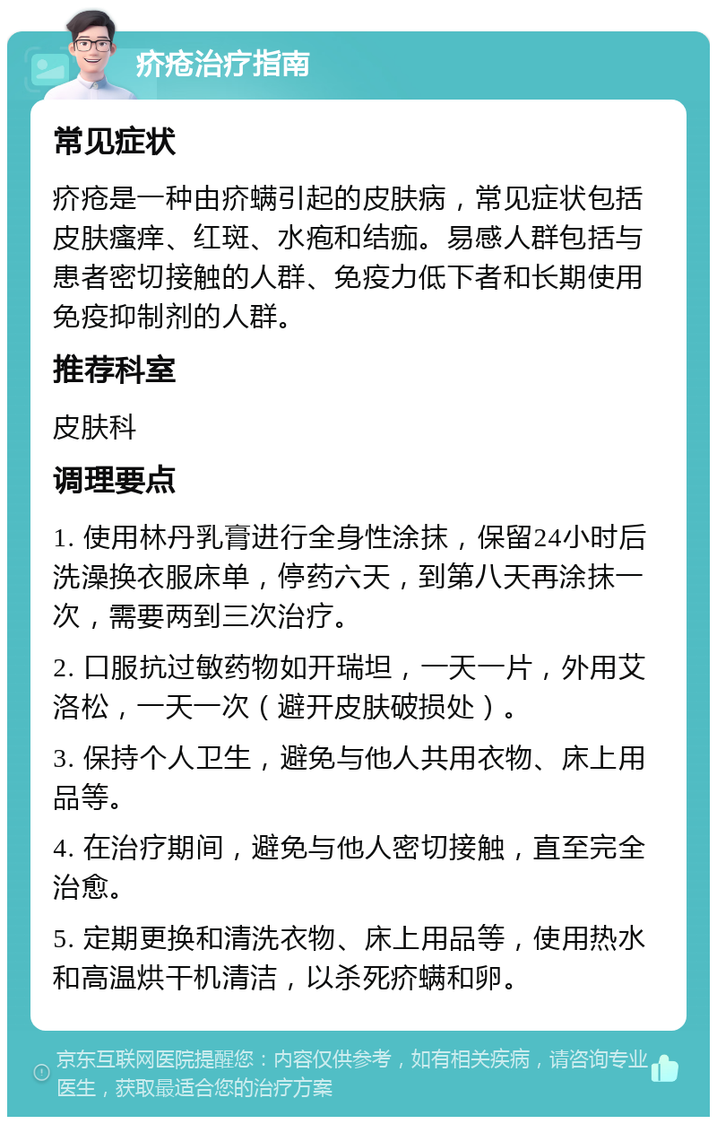 疥疮治疗指南 常见症状 疥疮是一种由疥螨引起的皮肤病，常见症状包括皮肤瘙痒、红斑、水疱和结痂。易感人群包括与患者密切接触的人群、免疫力低下者和长期使用免疫抑制剂的人群。 推荐科室 皮肤科 调理要点 1. 使用林丹乳膏进行全身性涂抹，保留24小时后洗澡换衣服床单，停药六天，到第八天再涂抹一次，需要两到三次治疗。 2. 口服抗过敏药物如开瑞坦，一天一片，外用艾洛松，一天一次（避开皮肤破损处）。 3. 保持个人卫生，避免与他人共用衣物、床上用品等。 4. 在治疗期间，避免与他人密切接触，直至完全治愈。 5. 定期更换和清洗衣物、床上用品等，使用热水和高温烘干机清洁，以杀死疥螨和卵。