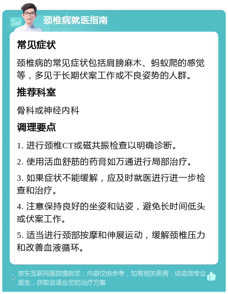 颈椎病就医指南 常见症状 颈椎病的常见症状包括肩膀麻木、蚂蚁爬的感觉等，多见于长期伏案工作或不良姿势的人群。 推荐科室 骨科或神经内科 调理要点 1. 进行颈椎CT或磁共振检查以明确诊断。 2. 使用活血舒筋的药膏如万通进行局部治疗。 3. 如果症状不能缓解，应及时就医进行进一步检查和治疗。 4. 注意保持良好的坐姿和站姿，避免长时间低头或伏案工作。 5. 适当进行颈部按摩和伸展运动，缓解颈椎压力和改善血液循环。