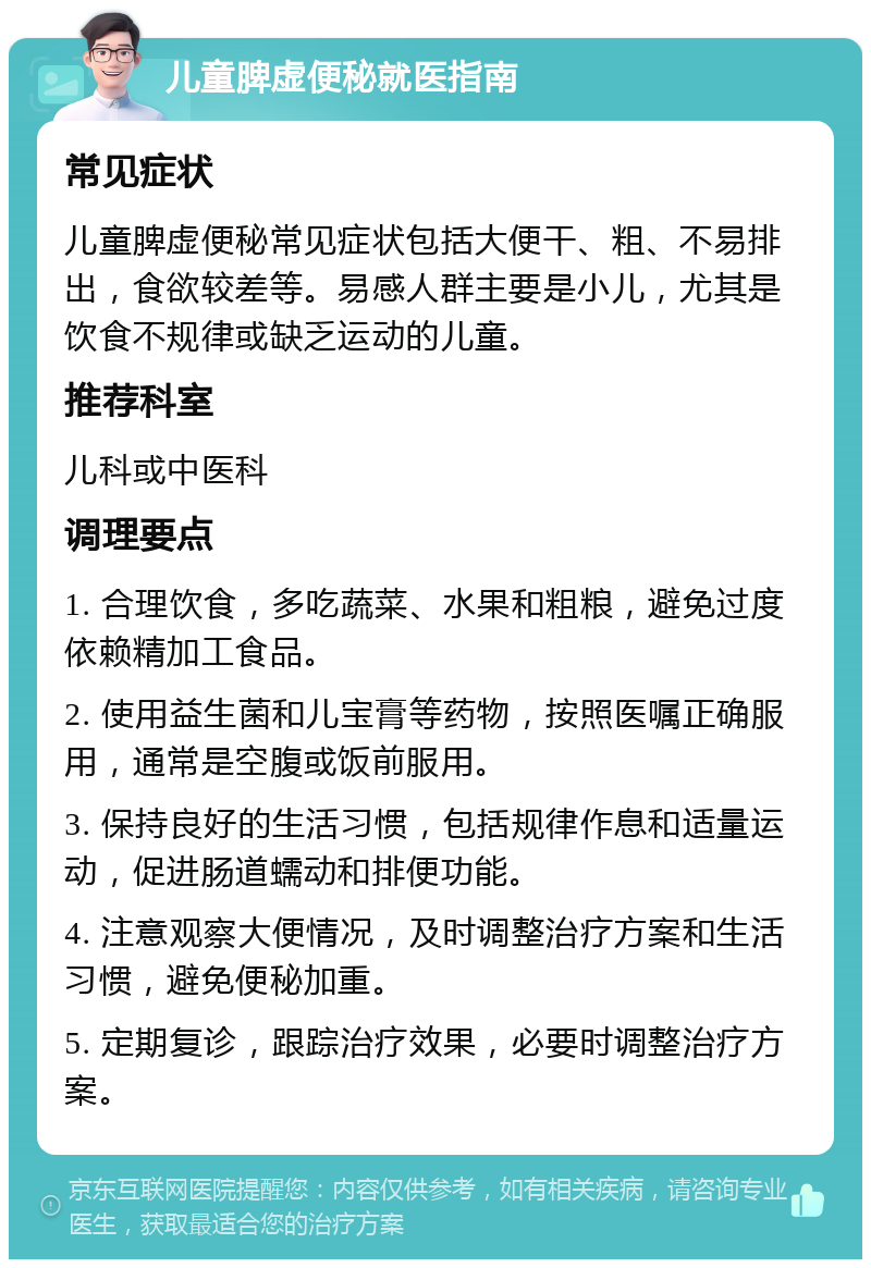 儿童脾虚便秘就医指南 常见症状 儿童脾虚便秘常见症状包括大便干、粗、不易排出，食欲较差等。易感人群主要是小儿，尤其是饮食不规律或缺乏运动的儿童。 推荐科室 儿科或中医科 调理要点 1. 合理饮食，多吃蔬菜、水果和粗粮，避免过度依赖精加工食品。 2. 使用益生菌和儿宝膏等药物，按照医嘱正确服用，通常是空腹或饭前服用。 3. 保持良好的生活习惯，包括规律作息和适量运动，促进肠道蠕动和排便功能。 4. 注意观察大便情况，及时调整治疗方案和生活习惯，避免便秘加重。 5. 定期复诊，跟踪治疗效果，必要时调整治疗方案。