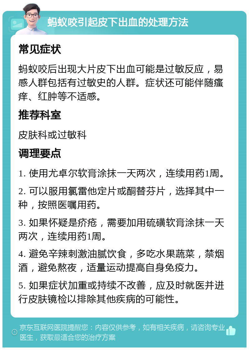 蚂蚁咬引起皮下出血的处理方法 常见症状 蚂蚁咬后出现大片皮下出血可能是过敏反应，易感人群包括有过敏史的人群。症状还可能伴随瘙痒、红肿等不适感。 推荐科室 皮肤科或过敏科 调理要点 1. 使用尤卓尔软膏涂抹一天两次，连续用药1周。 2. 可以服用氯雷他定片或酮替芬片，选择其中一种，按照医嘱用药。 3. 如果怀疑是疥疮，需要加用硫磺软膏涂抹一天两次，连续用药1周。 4. 避免辛辣刺激油腻饮食，多吃水果蔬菜，禁烟酒，避免熬夜，适量运动提高自身免疫力。 5. 如果症状加重或持续不改善，应及时就医并进行皮肤镜检以排除其他疾病的可能性。