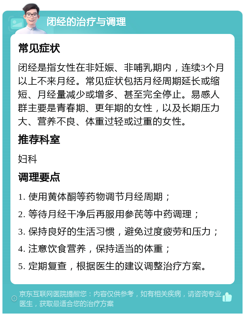 闭经的治疗与调理 常见症状 闭经是指女性在非妊娠、非哺乳期内，连续3个月以上不来月经。常见症状包括月经周期延长或缩短、月经量减少或增多、甚至完全停止。易感人群主要是青春期、更年期的女性，以及长期压力大、营养不良、体重过轻或过重的女性。 推荐科室 妇科 调理要点 1. 使用黄体酮等药物调节月经周期； 2. 等待月经干净后再服用参芪等中药调理； 3. 保持良好的生活习惯，避免过度疲劳和压力； 4. 注意饮食营养，保持适当的体重； 5. 定期复查，根据医生的建议调整治疗方案。