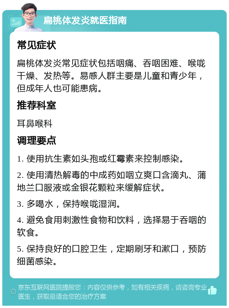 扁桃体发炎就医指南 常见症状 扁桃体发炎常见症状包括咽痛、吞咽困难、喉咙干燥、发热等。易感人群主要是儿童和青少年，但成年人也可能患病。 推荐科室 耳鼻喉科 调理要点 1. 使用抗生素如头孢或红霉素来控制感染。 2. 使用清热解毒的中成药如咽立爽口含滴丸、蒲地兰口服液或金银花颗粒来缓解症状。 3. 多喝水，保持喉咙湿润。 4. 避免食用刺激性食物和饮料，选择易于吞咽的软食。 5. 保持良好的口腔卫生，定期刷牙和漱口，预防细菌感染。