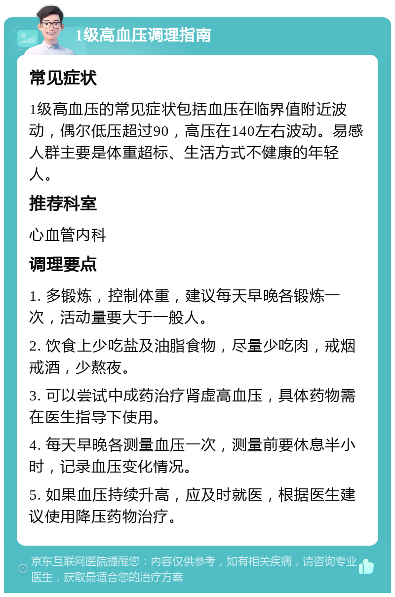 1级高血压调理指南 常见症状 1级高血压的常见症状包括血压在临界值附近波动，偶尔低压超过90，高压在140左右波动。易感人群主要是体重超标、生活方式不健康的年轻人。 推荐科室 心血管内科 调理要点 1. 多锻炼，控制体重，建议每天早晚各锻炼一次，活动量要大于一般人。 2. 饮食上少吃盐及油脂食物，尽量少吃肉，戒烟戒酒，少熬夜。 3. 可以尝试中成药治疗肾虚高血压，具体药物需在医生指导下使用。 4. 每天早晚各测量血压一次，测量前要休息半小时，记录血压变化情况。 5. 如果血压持续升高，应及时就医，根据医生建议使用降压药物治疗。