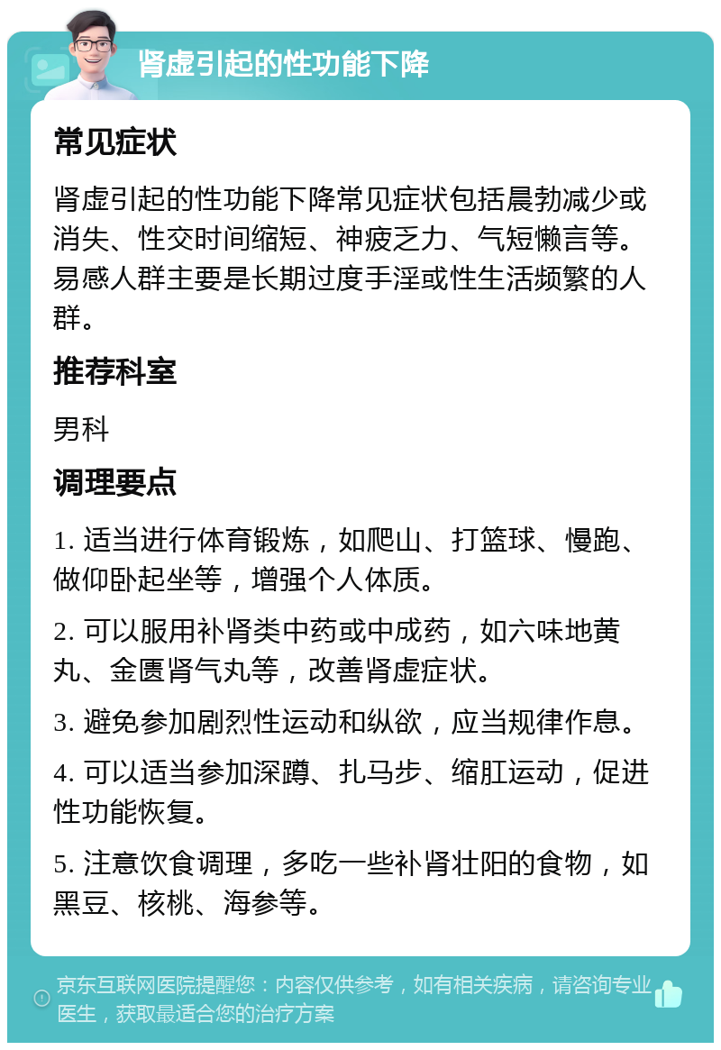 肾虚引起的性功能下降 常见症状 肾虚引起的性功能下降常见症状包括晨勃减少或消失、性交时间缩短、神疲乏力、气短懒言等。易感人群主要是长期过度手淫或性生活频繁的人群。 推荐科室 男科 调理要点 1. 适当进行体育锻炼，如爬山、打篮球、慢跑、做仰卧起坐等，增强个人体质。 2. 可以服用补肾类中药或中成药，如六味地黄丸、金匮肾气丸等，改善肾虚症状。 3. 避免参加剧烈性运动和纵欲，应当规律作息。 4. 可以适当参加深蹲、扎马步、缩肛运动，促进性功能恢复。 5. 注意饮食调理，多吃一些补肾壮阳的食物，如黑豆、核桃、海参等。