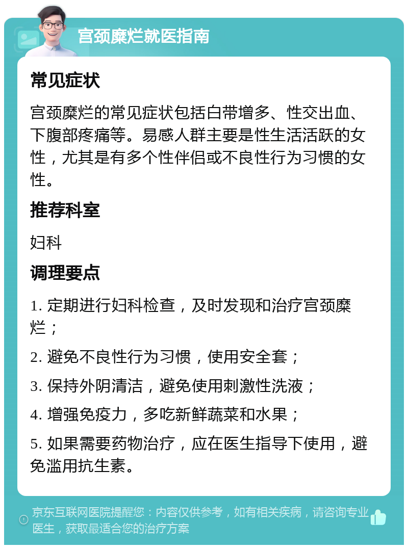 宫颈糜烂就医指南 常见症状 宫颈糜烂的常见症状包括白带增多、性交出血、下腹部疼痛等。易感人群主要是性生活活跃的女性，尤其是有多个性伴侣或不良性行为习惯的女性。 推荐科室 妇科 调理要点 1. 定期进行妇科检查，及时发现和治疗宫颈糜烂； 2. 避免不良性行为习惯，使用安全套； 3. 保持外阴清洁，避免使用刺激性洗液； 4. 增强免疫力，多吃新鲜蔬菜和水果； 5. 如果需要药物治疗，应在医生指导下使用，避免滥用抗生素。