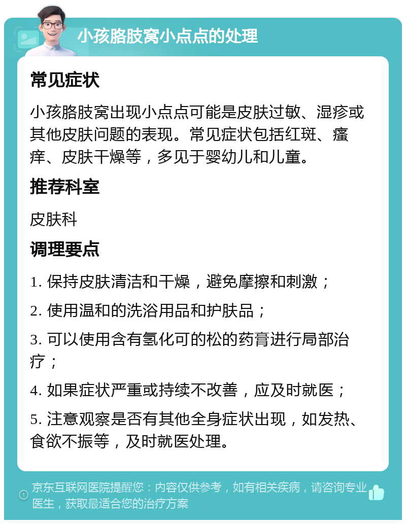 小孩胳肢窝小点点的处理 常见症状 小孩胳肢窝出现小点点可能是皮肤过敏、湿疹或其他皮肤问题的表现。常见症状包括红斑、瘙痒、皮肤干燥等，多见于婴幼儿和儿童。 推荐科室 皮肤科 调理要点 1. 保持皮肤清洁和干燥，避免摩擦和刺激； 2. 使用温和的洗浴用品和护肤品； 3. 可以使用含有氢化可的松的药膏进行局部治疗； 4. 如果症状严重或持续不改善，应及时就医； 5. 注意观察是否有其他全身症状出现，如发热、食欲不振等，及时就医处理。