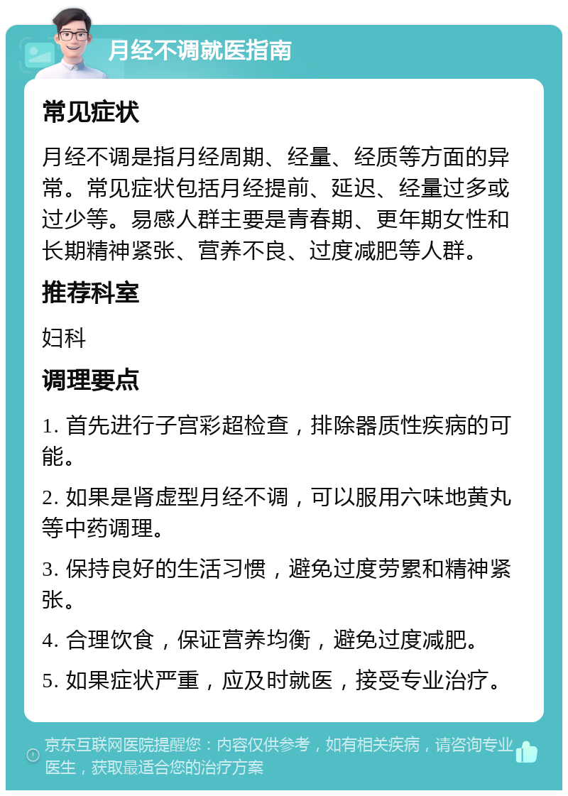 月经不调就医指南 常见症状 月经不调是指月经周期、经量、经质等方面的异常。常见症状包括月经提前、延迟、经量过多或过少等。易感人群主要是青春期、更年期女性和长期精神紧张、营养不良、过度减肥等人群。 推荐科室 妇科 调理要点 1. 首先进行子宫彩超检查，排除器质性疾病的可能。 2. 如果是肾虚型月经不调，可以服用六味地黄丸等中药调理。 3. 保持良好的生活习惯，避免过度劳累和精神紧张。 4. 合理饮食，保证营养均衡，避免过度减肥。 5. 如果症状严重，应及时就医，接受专业治疗。