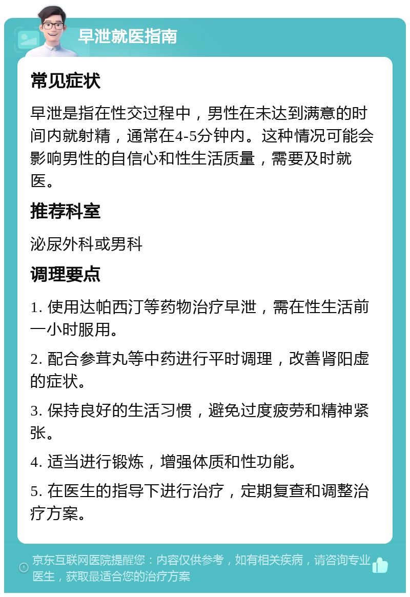 早泄就医指南 常见症状 早泄是指在性交过程中，男性在未达到满意的时间内就射精，通常在4-5分钟内。这种情况可能会影响男性的自信心和性生活质量，需要及时就医。 推荐科室 泌尿外科或男科 调理要点 1. 使用达帕西汀等药物治疗早泄，需在性生活前一小时服用。 2. 配合参茸丸等中药进行平时调理，改善肾阳虚的症状。 3. 保持良好的生活习惯，避免过度疲劳和精神紧张。 4. 适当进行锻炼，增强体质和性功能。 5. 在医生的指导下进行治疗，定期复查和调整治疗方案。