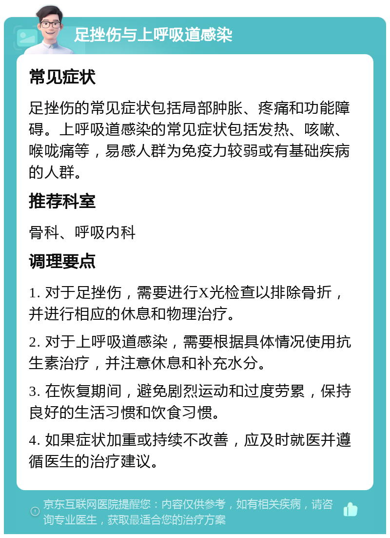 足挫伤与上呼吸道感染 常见症状 足挫伤的常见症状包括局部肿胀、疼痛和功能障碍。上呼吸道感染的常见症状包括发热、咳嗽、喉咙痛等，易感人群为免疫力较弱或有基础疾病的人群。 推荐科室 骨科、呼吸内科 调理要点 1. 对于足挫伤，需要进行X光检查以排除骨折，并进行相应的休息和物理治疗。 2. 对于上呼吸道感染，需要根据具体情况使用抗生素治疗，并注意休息和补充水分。 3. 在恢复期间，避免剧烈运动和过度劳累，保持良好的生活习惯和饮食习惯。 4. 如果症状加重或持续不改善，应及时就医并遵循医生的治疗建议。