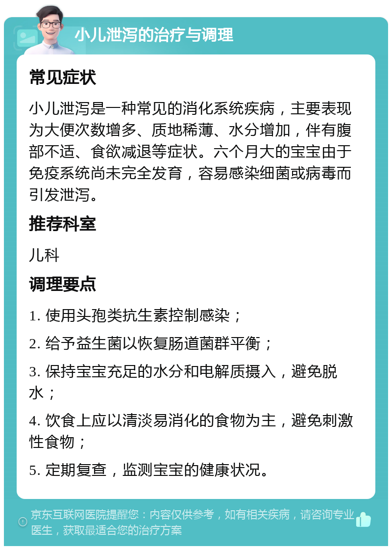 小儿泄泻的治疗与调理 常见症状 小儿泄泻是一种常见的消化系统疾病，主要表现为大便次数增多、质地稀薄、水分增加，伴有腹部不适、食欲减退等症状。六个月大的宝宝由于免疫系统尚未完全发育，容易感染细菌或病毒而引发泄泻。 推荐科室 儿科 调理要点 1. 使用头孢类抗生素控制感染； 2. 给予益生菌以恢复肠道菌群平衡； 3. 保持宝宝充足的水分和电解质摄入，避免脱水； 4. 饮食上应以清淡易消化的食物为主，避免刺激性食物； 5. 定期复查，监测宝宝的健康状况。